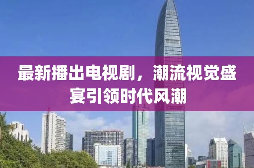 最新播出电视剧，潮流视觉盛宴引领时代风潮