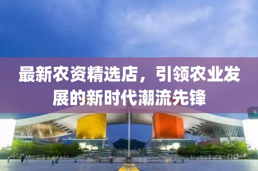 最新农资精选店，引领农业发展的新时代潮流先锋