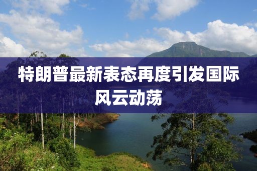 特朗普最新表态再度引发国际风云动荡