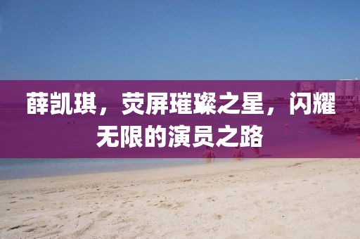 薛凯琪，荧屏璀璨之星，闪耀无限的演员之路