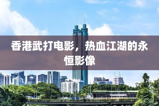 香港武打电影，热血江湖的永恒影像