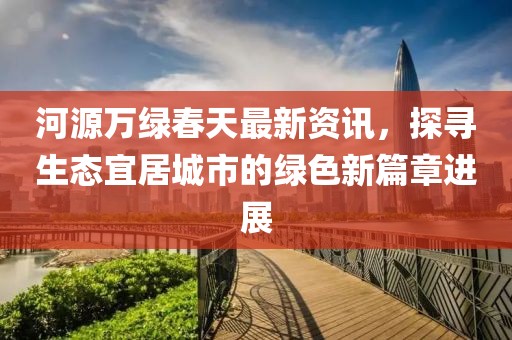 河源万绿春天最新资讯，探寻生态宜居城市的绿色新篇章进展