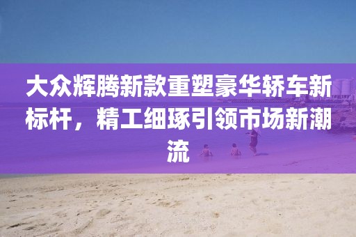大众辉腾新款重塑豪华轿车新标杆，精工细琢引领市场新潮流