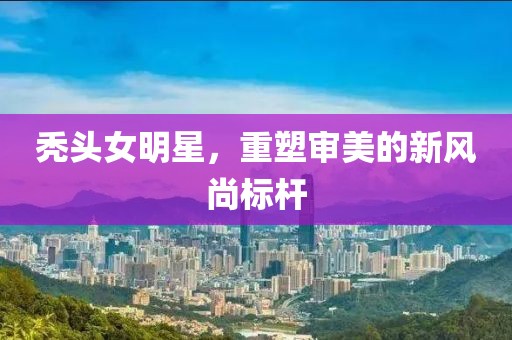 秃头女明星，重塑审美的新风尚标杆