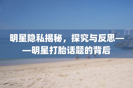 明星隐私揭秘，探究与反思——明星打胎话题的背后