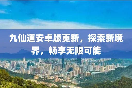 九仙道安卓版更新，探索新境界，畅享无限可能