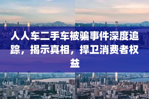 人人车二手车被骗事件深度追踪，揭示真相，捍卫消费者权益