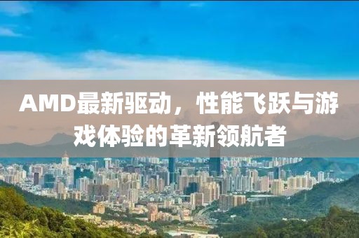 AMD最新驱动，性能飞跃与游戏体验的革新领航者
