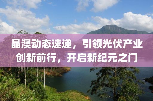 晶澳动态速递，引领光伏产业创新前行，开启新纪元之门