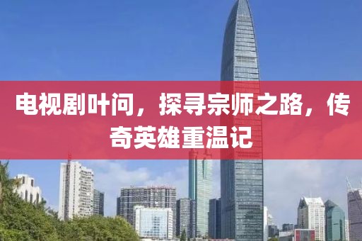电视剧叶问，探寻宗师之路，传奇英雄重温记