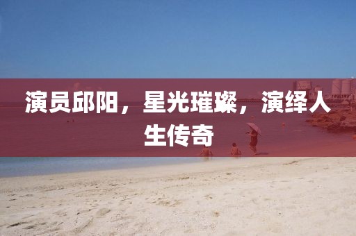 演员邱阳，星光璀璨，演绎人生传奇