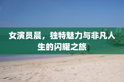 女演员晨，独特魅力与非凡人生的闪耀之旅