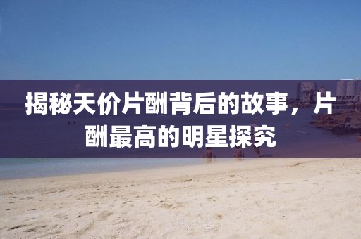 揭秘天价片酬背后的故事，片酬最高的明星探究