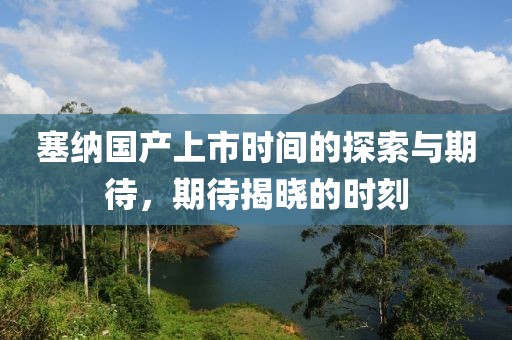 塞纳国产上市时间的探索与期待，期待揭晓的时刻