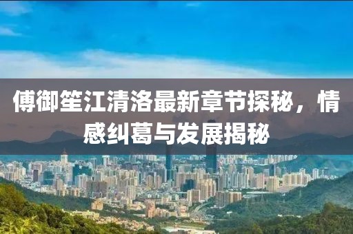 傅御笙江清洛最新章节探秘，情感纠葛与发展揭秘