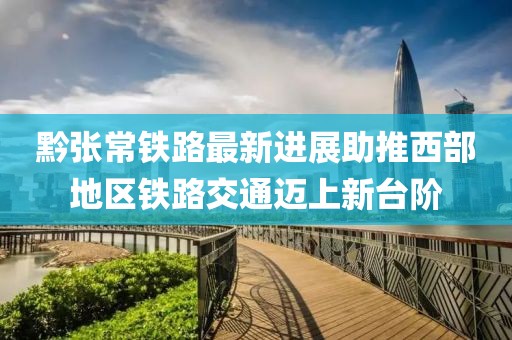 黔张常铁路最新进展助推西部地区铁路交通迈上新台阶