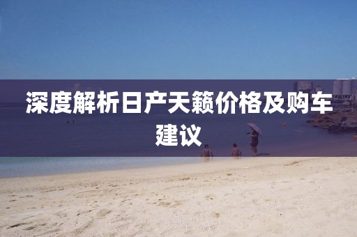 深度解析日产天籁价格及购车建议