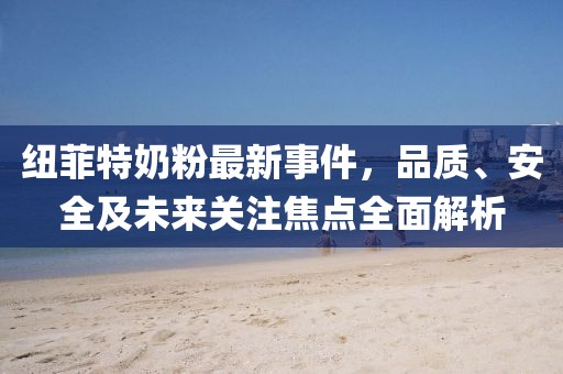 纽菲特奶粉最新事件，品质、安全及未来关注焦点全面解析