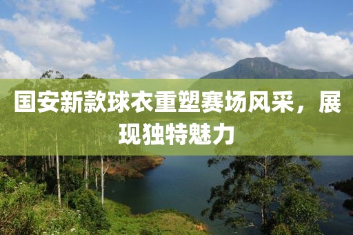 国安新款球衣重塑赛场风采，展现独特魅力