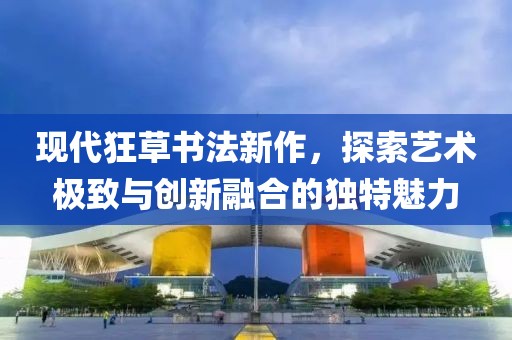 现代狂草书法新作，探索艺术极致与创新融合的独特魅力