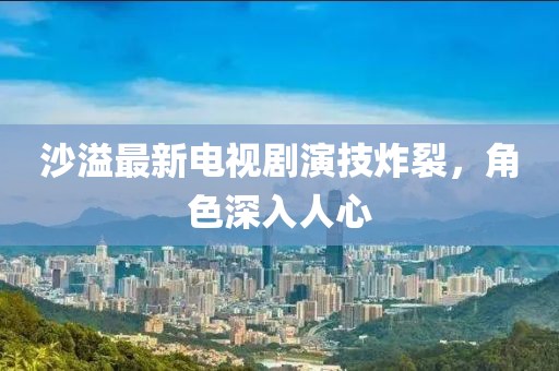 沙溢最新电视剧演技炸裂，角色深入人心