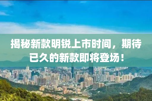 揭秘新款明锐上市时间，期待已久的新款即将登场！