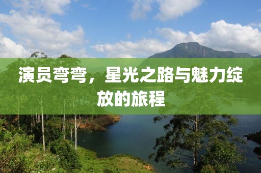 演员弯弯，星光之路与魅力绽放的旅程