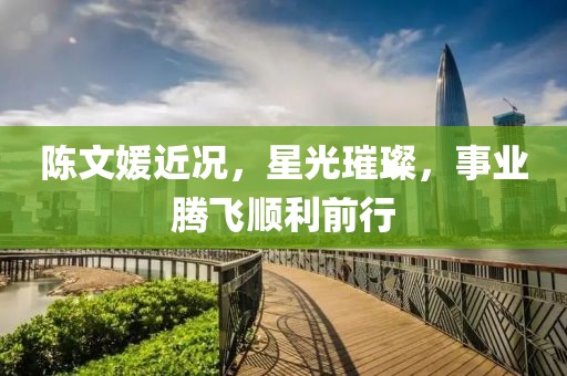 陈文媛近况，星光璀璨，事业腾飞顺利前行
