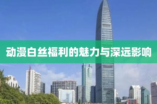 动漫白丝福利的魅力与深远影响