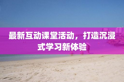最新互动课堂活动，打造沉浸式学习新体验