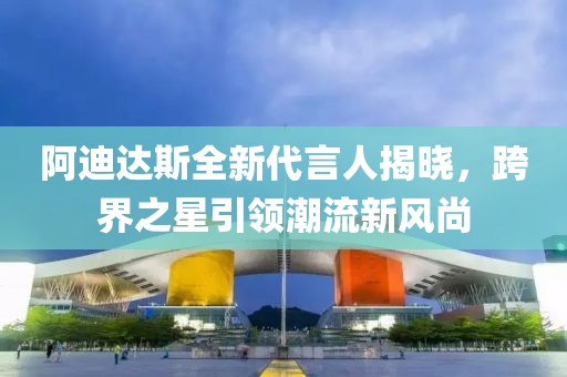 阿迪达斯全新代言人揭晓，跨界之星引领潮流新风尚