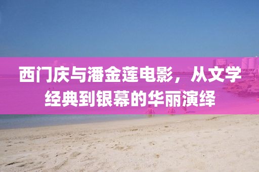 西门庆与潘金莲电影，从文学经典到银幕的华丽演绎