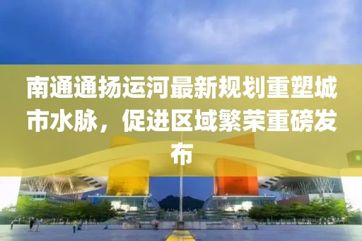 南通通扬运河最新规划重塑城市水脉，促进区域繁荣重磅发布