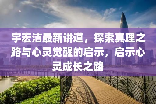 宇宏洁最新讲道，探索真理之路与心灵觉醒的启示，启示心灵成长之路