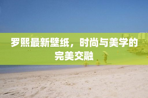 罗熙最新壁纸，时尚与美学的完美交融
