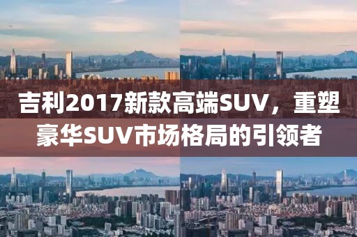 吉利2017新款高端SUV，重塑豪华SUV市场格局的引领者