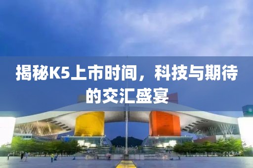 揭秘K5上市时间，科技与期待的交汇盛宴