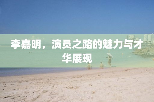 李嘉明，演员之路的魅力与才华展现