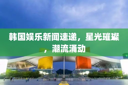 韩国娱乐新闻速递，星光璀璨，潮流涌动