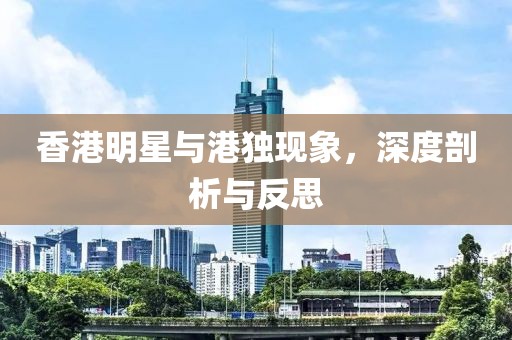 香港明星与港独现象，深度剖析与反思
