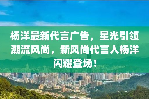 杨洋最新代言广告，星光引领潮流风尚，新风尚代言人杨洋闪耀登场！