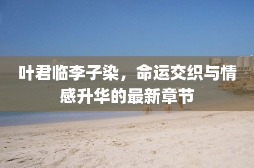 叶君临李子染，命运交织与情感升华的最新章节