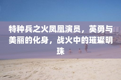 特种兵之火凤凰演员，英勇与美丽的化身，战火中的璀璨明珠