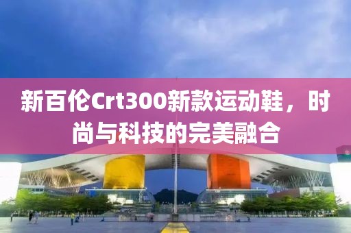 新百伦Crt300新款运动鞋，时尚与科技的完美融合