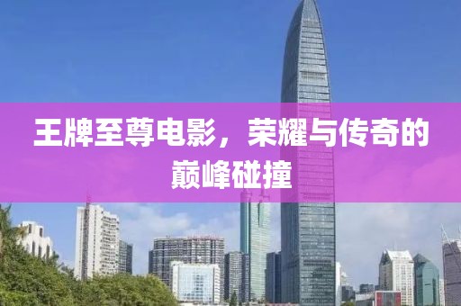 王牌至尊电影，荣耀与传奇的巅峰碰撞