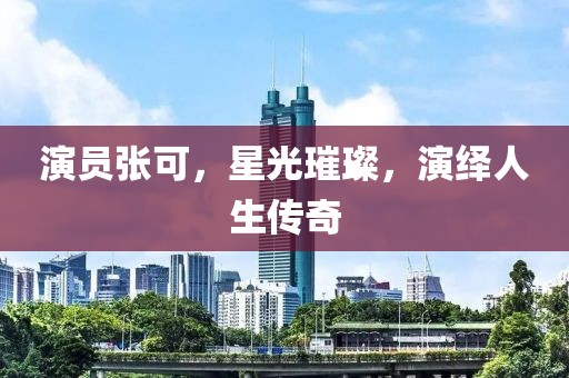 演员张可，星光璀璨，演绎人生传奇