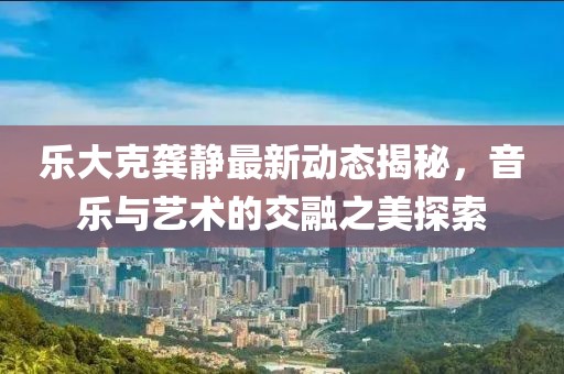 乐大克龚静最新动态揭秘，音乐与艺术的交融之美探索