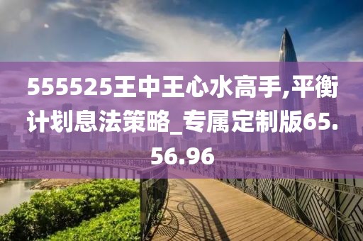 555525王中王心水高手,平衡计划息法策略_专属定制版65.56.96
