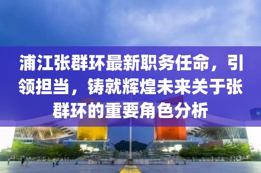 浦江张群环最新职务任命，引领担当，铸就辉煌未来关于张群环的重要角色分析