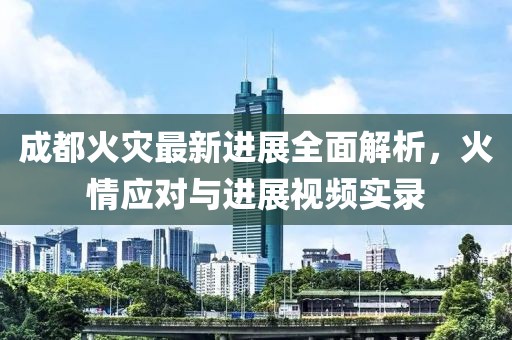 成都火灾最新进展全面解析，火情应对与进展视频实录